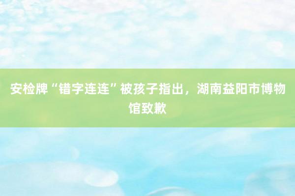 安检牌“错字连连”被孩子指出，湖南益阳市博物馆致歉