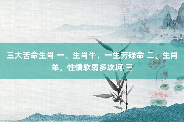 三大苦命生肖 一、生肖牛，一生劳碌命 二、生肖羊，性情软弱多坎坷 三