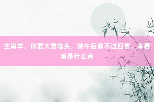 生肖羊，你要大喜临头，端午后躲不过四喜，来看看是什么喜