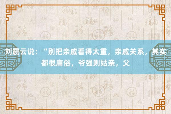 刘震云说：“别把亲戚看得太重，亲戚关系，其实都很庸俗，爷强则姑亲，父