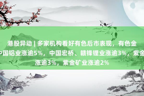 港股异动 | 多家机构看好有色后市表现，有色金属股齐升！中国铝业涨逾5%，中国宏桥、赣锋锂业涨逾3%，紫金矿业涨逾2%