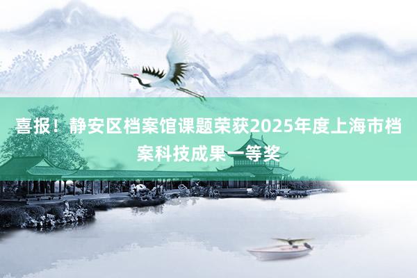 喜报！静安区档案馆课题荣获2025年度上海市档案科技成果一等奖