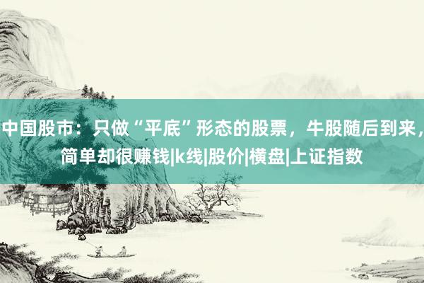中国股市：只做“平底”形态的股票，牛股随后到来，简单却很赚钱|k线|股价|横盘|上证指数