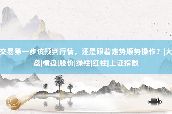 交易第一步该预判行情，还是跟着走势顺势操作？|大盘|横盘|股价|绿柱|红柱|上证指数