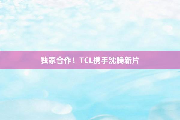独家合作！TCL携手沈腾新片