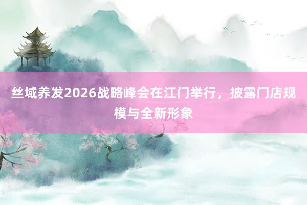 丝域养发2026战略峰会在江门举行，披露门店规模与全新形象