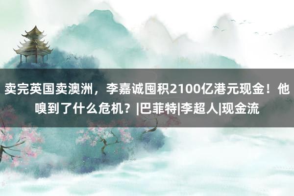 卖完英国卖澳洲，李嘉诚囤积2100亿港元现金！他嗅到了什么危机？|巴菲特|李超人|现金流
