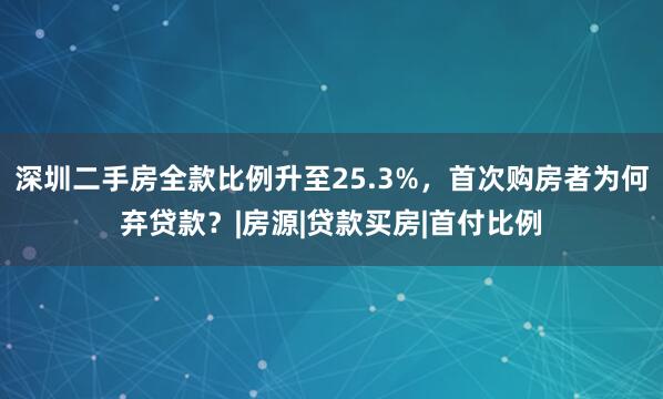 深圳二手房全款比例升至25.3%，首次购房者为何弃贷款？|房源|贷款买房|首付比例