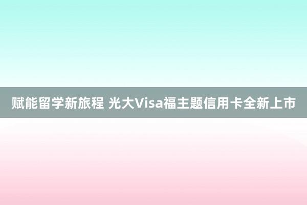 赋能留学新旅程 光大Visa福主题信用卡全新上市