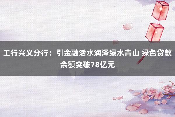 工行兴义分行：引金融活水润泽绿水青山 绿色贷款余额突破78亿元