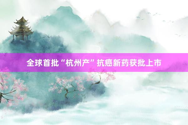 全球首批“杭州产”抗癌新药获批上市