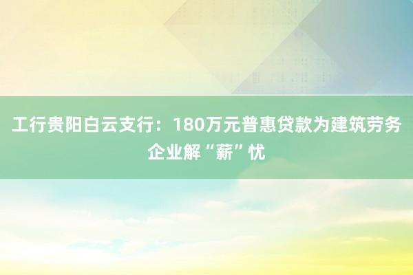 工行贵阳白云支行：180万元普惠贷款为建筑劳务企业解“薪”忧
