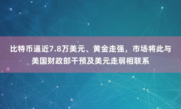 比特币逼近7.8万美元、黄金走强，市场将此与美国财政部干预及美元走弱相联系