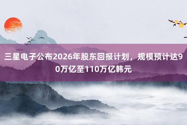 三星电子公布2026年股东回报计划，规模预计达90万亿至110万亿韩元