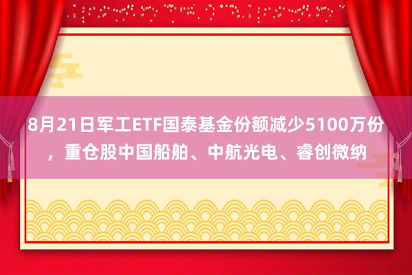 8月21日军工ETF国泰基金份额减少5100万份，重仓股中国船舶、中航光电、睿创微纳