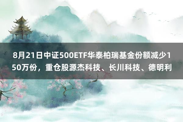 8月21日中证500ETF华泰柏瑞基金份额减少150万份，重仓股源杰科技、长川科技、德明利