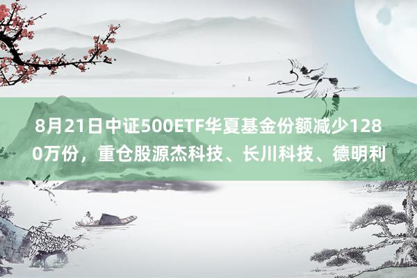 8月21日中证500ETF华夏基金份额减少1280万份，重仓股源杰科技、长川科技、德明利