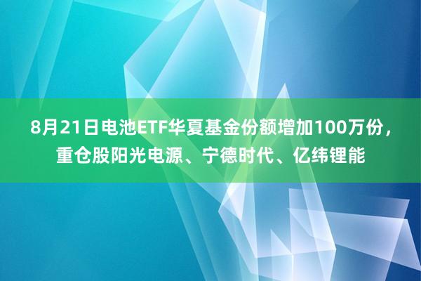 8月21日电池ETF华夏基金份额增加100万份，重仓股阳光电源、宁德时代、亿纬锂能