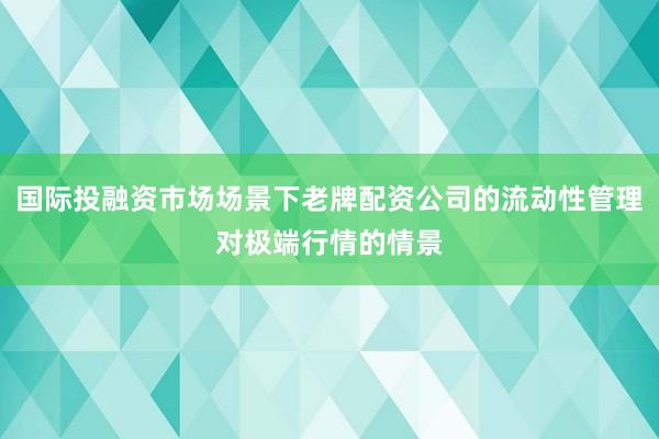 国际投融资市场场景下老牌配资公司的流动性管理对极端行情的情景