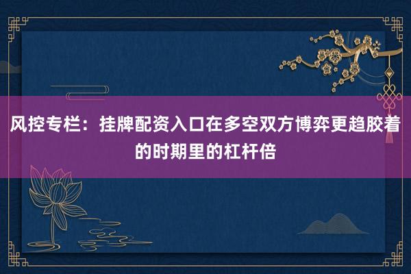 风控专栏：挂牌配资入口在多空双方博弈更趋胶着的时期里的杠杆倍