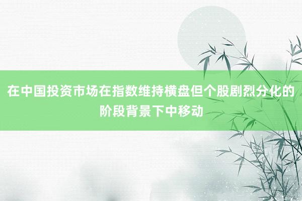 在中国投资市场在指数维持横盘但个股剧烈分化的阶段背景下中移动