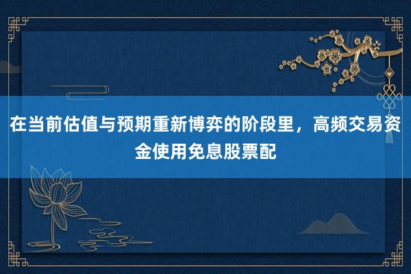 在当前估值与预期重新博弈的阶段里，高频交易资金使用免息股票配