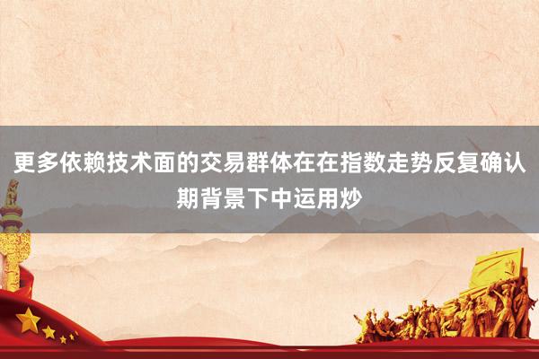 更多依赖技术面的交易群体在在指数走势反复确认期背景下中运用炒