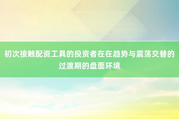 初次接触配资工具的投资者在在趋势与震荡交替的过渡期的盘面环境