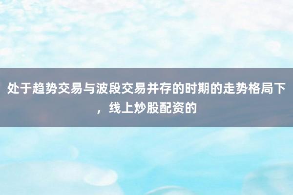 处于趋势交易与波段交易并存的时期的走势格局下，线上炒股配资的