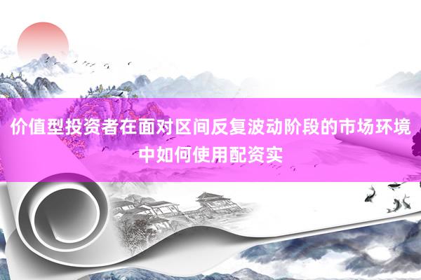 价值型投资者在面对区间反复波动阶段的市场环境中如何使用配资实