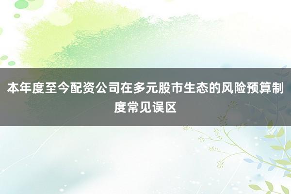 本年度至今配资公司在多元股市生态的风险预算制度常见误区