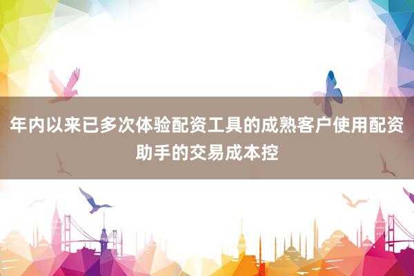 年内以来已多次体验配资工具的成熟客户使用配资助手的交易成本控