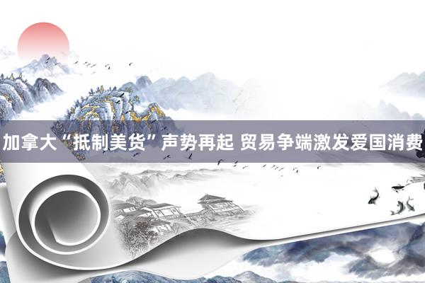 加拿大“抵制美货”声势再起 贸易争端激发爱国消费