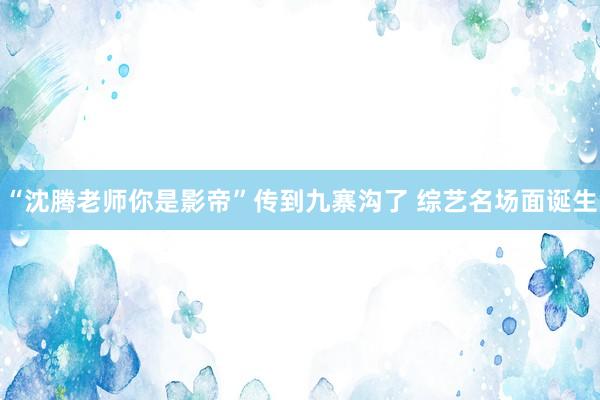 “沈腾老师你是影帝”传到九寨沟了 综艺名场面诞生