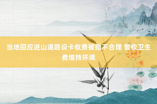 当地回应进山道路设卡收费被指不合理 暂收卫生费维持环境