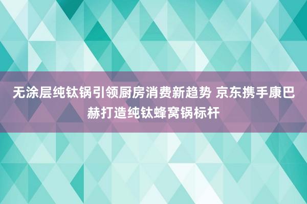 无涂层纯钛锅引领厨房消费新趋势 京东携手康巴赫打造纯钛蜂窝锅标杆