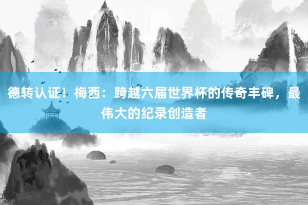 德转认证！梅西：跨越六届世界杯的传奇丰碑，最伟大的纪录创造者
