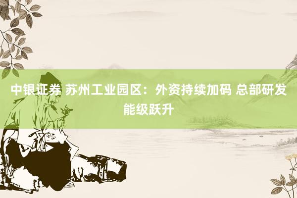 中银证券 苏州工业园区：外资持续加码 总部研发能级跃升