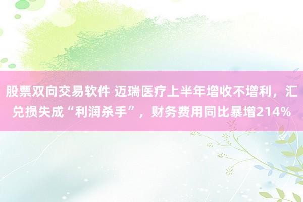 股票双向交易软件 迈瑞医疗上半年增收不增利，汇兑损失成“利润杀手”，财务费用同比暴增214%