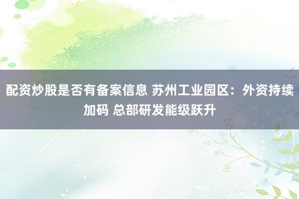 配资炒股是否有备案信息 苏州工业园区：外资持续加码 总部研发能级跃升