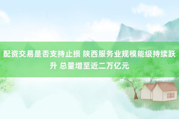 配资交易是否支持止损 陕西服务业规模能级持续跃升 总量增至近二万亿元