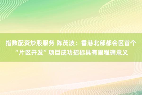 指数配资炒股服务 陈茂波：香港北部都会区首个“片区开发”项目成功招标具有里程碑意义