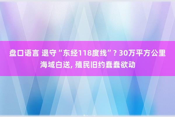 盘口语言 退守“东经118度线”? 30万平方公里海域白送, 殖民旧约蠢蠢欲动
