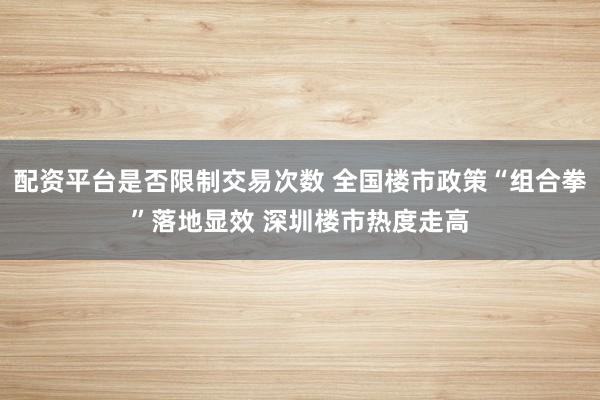 配资平台是否限制交易次数 全国楼市政策“组合拳”落地显效 深圳楼市热度走高