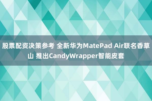 股票配资决策参考 全新华为MatePad Air联名香草山 推出CandyWrapper智能皮套