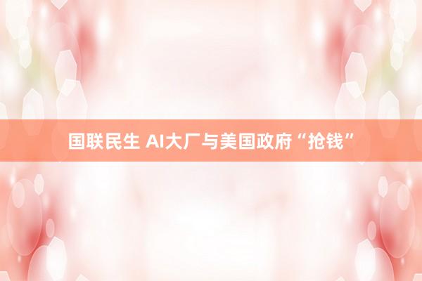 国联民生 AI大厂与美国政府“抢钱”