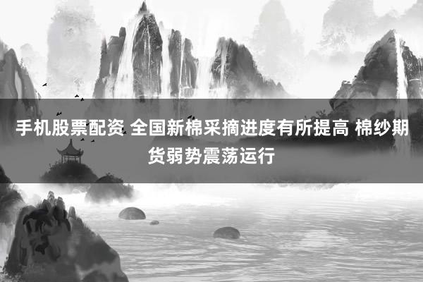 手机股票配资 全国新棉采摘进度有所提高 棉纱期货弱势震荡运行