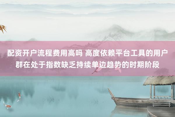 配资开户流程费用高吗 高度依赖平台工具的用户群在处于指数缺乏持续单边趋势的时期阶段