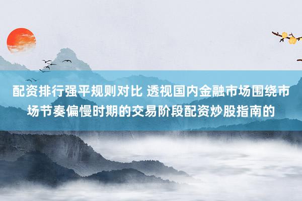 配资排行强平规则对比 透视国内金融市场围绕市场节奏偏慢时期的交易阶段配资炒股指南的