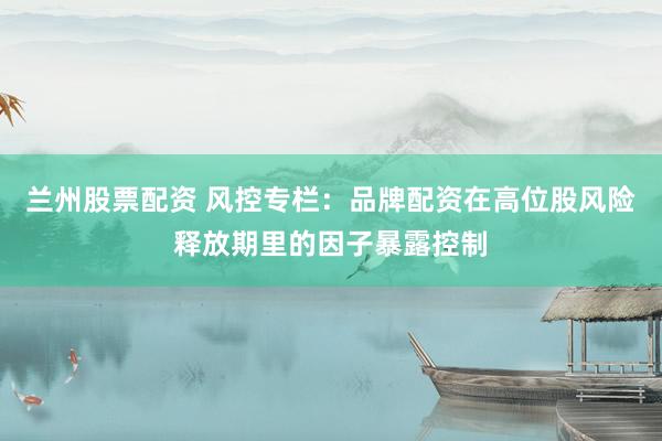 兰州股票配资 风控专栏：品牌配资在高位股风险释放期里的因子暴露控制